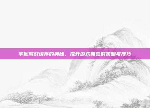 掌握游戏缓存的奥秘,提升游戏体验的策略与技巧