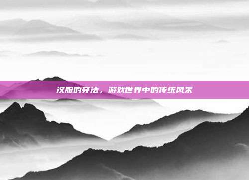 汉服的穿法，游戏世界中的传统风采
