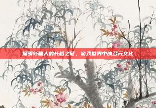 探索新疆人的长相之谜，游戏世界中的多元文化