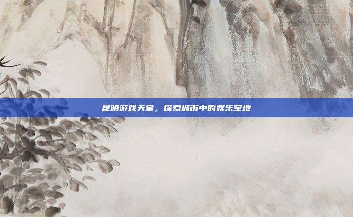 昆明游戏天堂,探索城市中的娱乐宝地