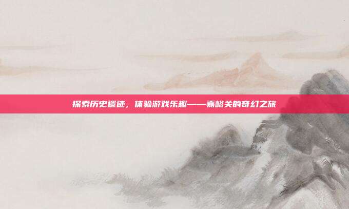 探索历史遗迹，体验游戏乐趣——嘉峪关的奇幻之旅