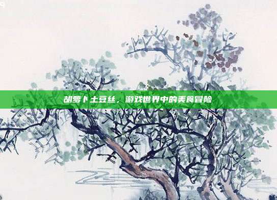 胡萝卜土豆丝,游戏世界中的美食冒险