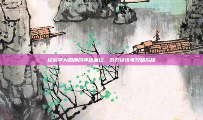 探索华为总部的神秘面纱，游戏资讯与攻略揭秘