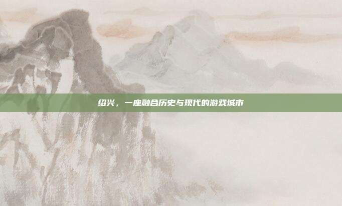 绍兴，一座融合历史与现代的游戏城市
