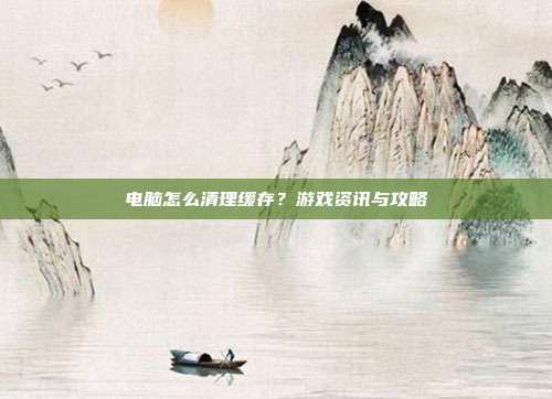 电脑怎么清理缓存？游戏资讯与攻略
