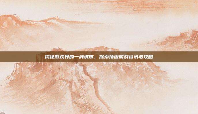 揭秘游戏界的一线城市，探索顶级游戏资讯与攻略