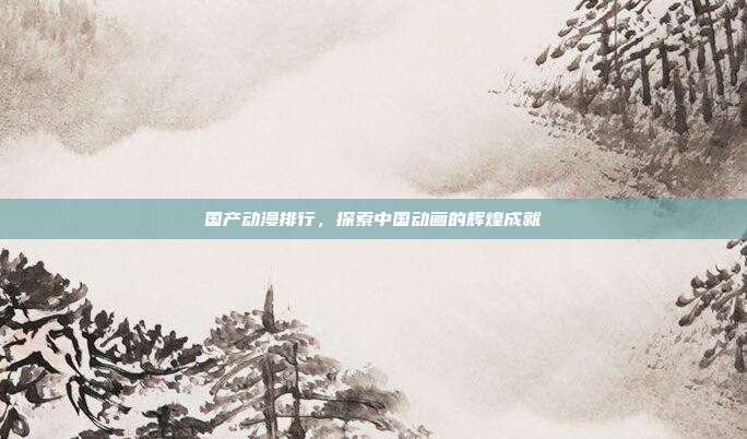 国产动漫排行，探索中国动画的辉煌成就