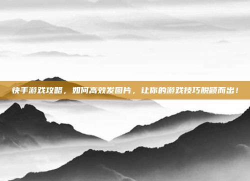 快手游戏攻略，如何高效发图片，让你的游戏技巧脱颖而出！