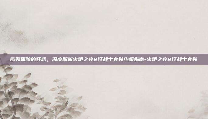 撕裂黑暗的狂怒，深度解析火炬之光2狂战士套装终极指南-火炬之光2狂战士套装