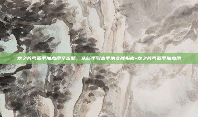 龙之谷弓箭手加点图全攻略，从新手到高手的实战指南-龙之谷弓箭手加点图