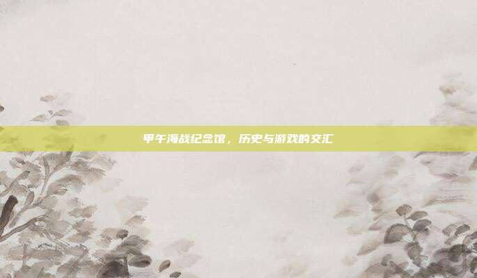 甲午海战纪念馆，历史与游戏的交汇