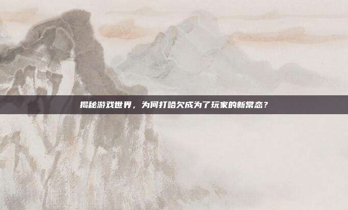 揭秘游戏世界，为何打哈欠成为了玩家的新常态？