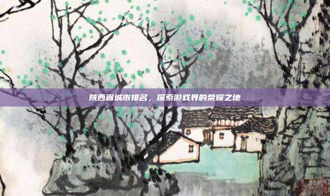 陕西省城市排名，探索游戏界的荣耀之地