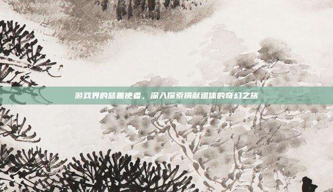 游戏界的慈善使者，深入探索捐献遗体的奇幻之旅