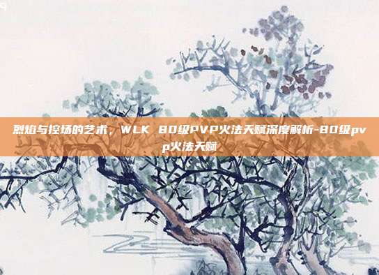 烈焰与控场的艺术，WLK 80级PVP火法天赋深度解析-80级pvp火法天赋