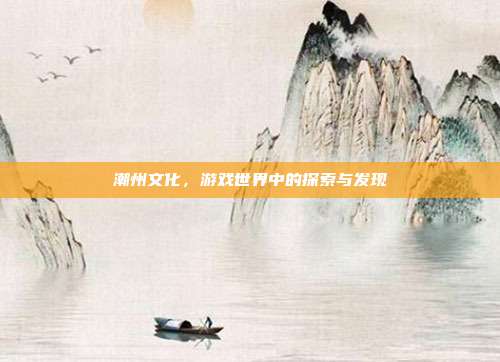潮州文化,游戏世界中的探索与发现