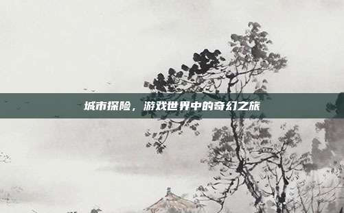 城市探险，游戏世界中的奇幻之旅