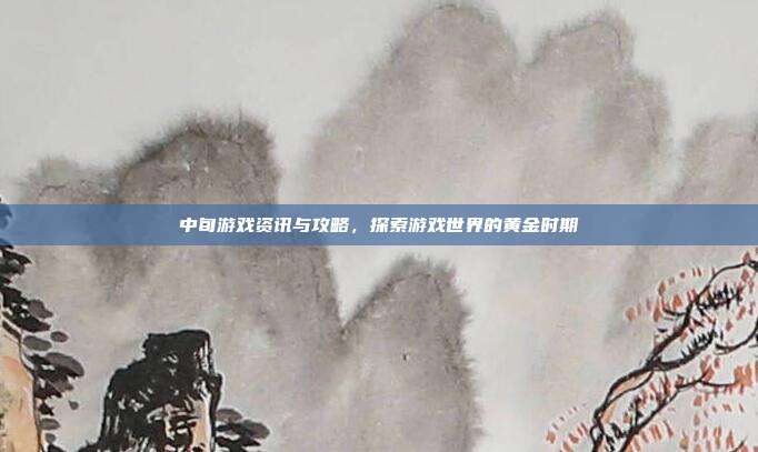 中旬游戏资讯与攻略，探索游戏世界的黄金时期