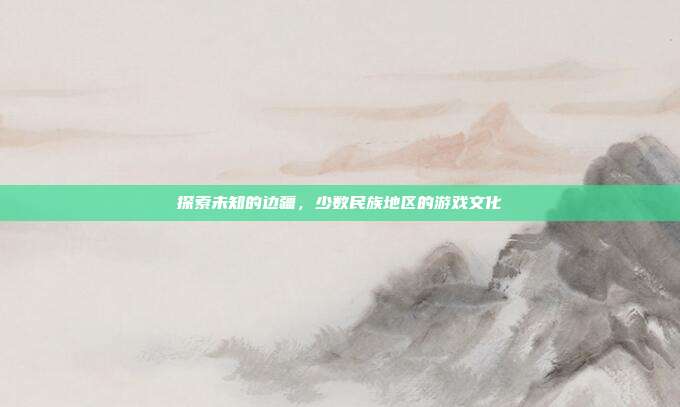 探索未知的边疆，少数民族地区的游戏文化