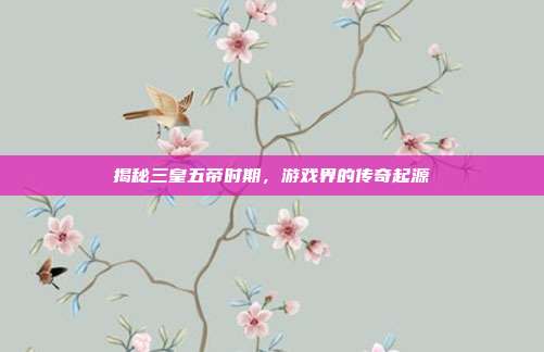 揭秘三皇五帝时期，游戏界的传奇起源