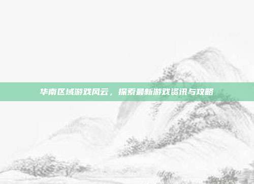华南区域游戏风云，探索最新游戏资讯与攻略